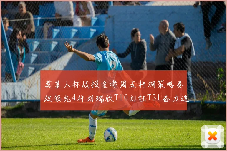 奠基人杯战报金孝周五杆洞策略奏效领先4杆刘瑞欣T10刘钰T31奋力追赶