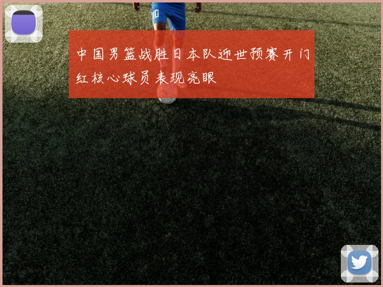 中国男篮战胜日本队迎世预赛开门红核心球员表现亮眼