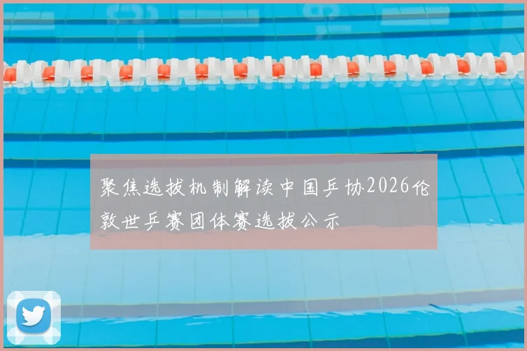 聚焦选拔机制解读中国乒协2026伦敦世乒赛团体赛选拔公示