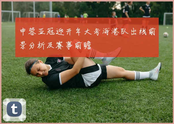 申蓉亚冠迎开年大考海港队出线前景分析及赛事前瞻