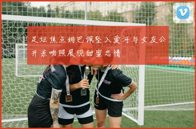 足坛焦点姆巴佩坠入爱河与女友公开亲吻照展现甜蜜恋情