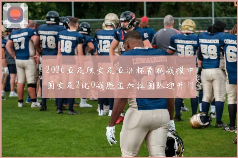 2026亚足联女足亚洲杯首轮战报中国女足2比0战胜孟加拉国队迎开门红