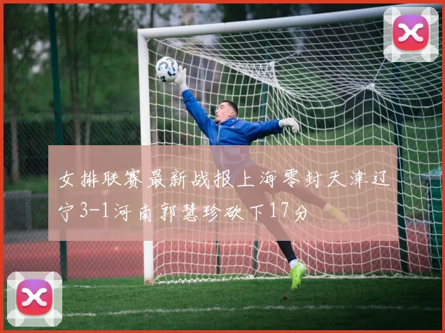 女排联赛最新战报上海零封天津辽宁3-1河南郭慧珍砍下17分