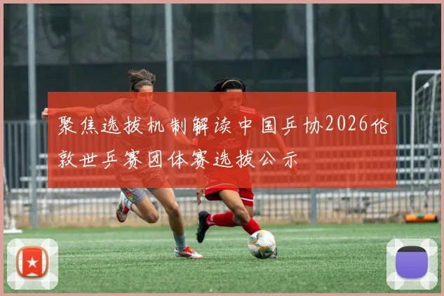 聚焦选拔机制解读中国乒协2026伦敦世乒赛团体赛选拔公示