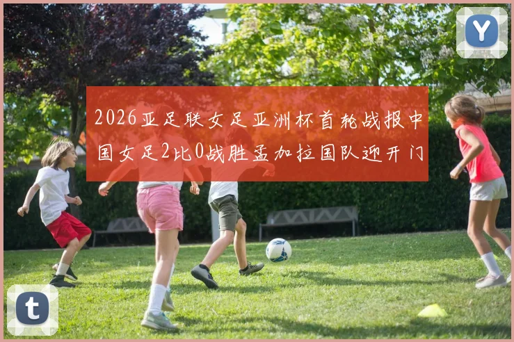2026亚足联女足亚洲杯首轮战报中国女足2比0战胜孟加拉国队迎开门红