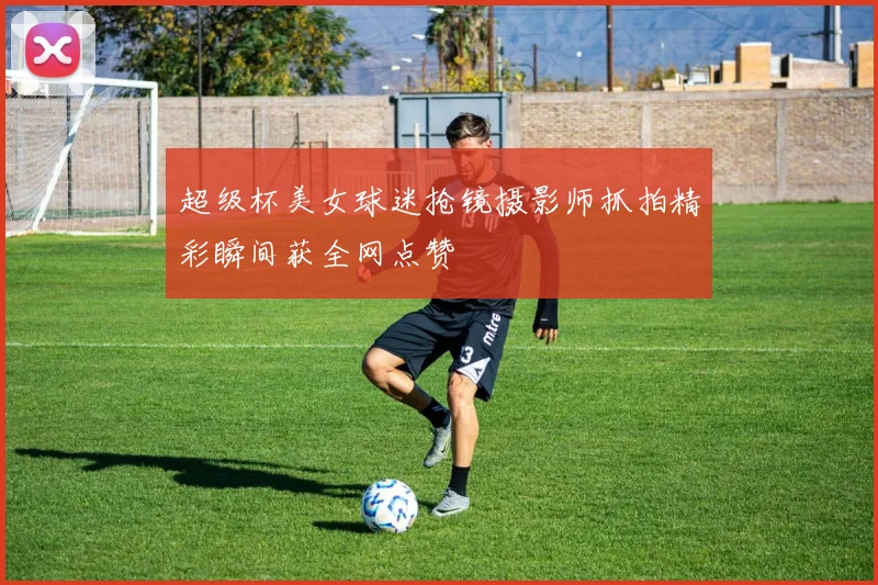 超级杯美女球迷抢镜摄影师抓拍精彩瞬间获全网点赞