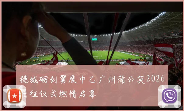 穗城砺剑翼展中乙广州蒲公英2026出征仪式燃情启幕