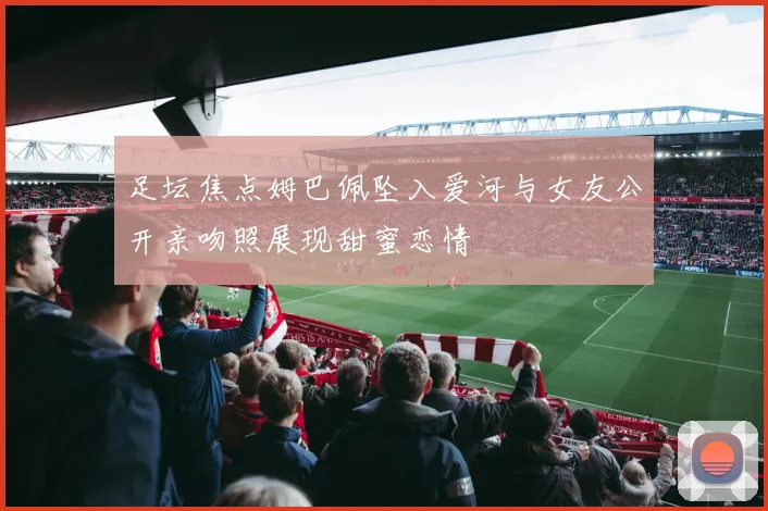 足坛焦点姆巴佩坠入爱河与女友公开亲吻照展现甜蜜恋情