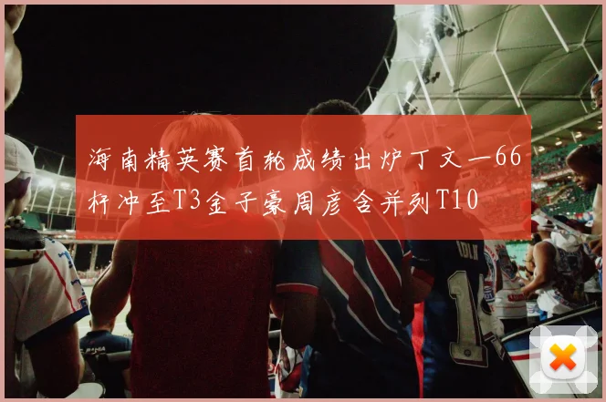 海南精英赛首轮成绩出炉丁文一66杆冲至T3金子豪周彦含并列T10